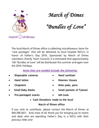 March of Dimes
“Bundles of Love”
The local March of Dimes office is collecting miscellaneous items for
“care packages” that will be delivered to local hospital NICU’s in
honor of Father’s Day 2016. Sponsored by March of Dimes
volunteers (Family Team Council), it is estimated that approximately
150 “Bundles of Love” will be distributed this summer and again over
the 2016 Holidays.
Items that are needed include the following:
 Disposable cameras  Hand sanitizer
 Hand lotion  Kleenex tissues
 Chapstick  Note pads, pens
 Small Baby Books  Small packets of Tylenol
 Pre-packaged snacks  Gift Cards
 Cash Donations made to the local
March of Dimes office
If you wish to contribute, please contact the March of Dimes at
904.398.2821. And, most of all, thank you for bringing joy to moms
and dads who are spending Father’s Day in a NICU with their
precious little one!
 