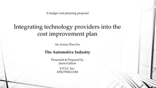 Integrating technology providers into the
cost improvement plan
E.P.I.C. Inc.
EPICPWR.COM
An Action Plan For
The Automotive Industry
Presented & Prepared by
Jason Gallion
A budget and planning proposal
 