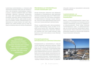 5 BiotalousjulkaisutLuke
Laskelmassa luontomatkailua ja -virkistystä sekä
rakentamista koskevat tiedot ovat vain karkeita ar-
vioita, sillä esimerkiksi luontomatkailun tilastoin-
ti puuttuu. Laskelmat sisältävät lisäksi vain näiden
toimialojen välittömät vaikutukset biotalouteen,
sen sijaan näille toimialoille kohdistuneita muilla
toimialoilla syntyneitä välillisiä biotalousvaikutuk-
sia kuten koneita, laitteita, raaka-aineita tai palve-
luja ei ole laskettu mukaan. Metsästyksestä ja ka-
lastuksesta on mukaan laskettu vain saaliin talou-
dellinen arvo, vaikka toimialan suurin ja myös vai-
keasti arvioitaessa oleva arvo lienee virkistyksessä.
Metsätalous ja metsäteollisuus
vihreän biotalouden ydin
Vihreän biotalouden selkäranka ovat edelleenkin
metsätalous ja metsäteollisuus, jotka työllistävät
Suomessa biotalouden alalla noin 75 900 henkilö-
työvuotta. Vuosien 2011-2014 aikana metsäsekto-
rin työvoimatarve on tilastojen mukaan vähenty-
nyt, mutta osa tästä vähennyksestä lienee seura-
usta muun muassa palvelujen ulkoistamisesta.
Massa- ja paperiteollisuuden sekä puutuoteteol-
lisuuden yhteenlaskettu tuotos oli lähes 21 mil-
jardia euroa vuonna 2014. Huolimatta negatiivis-
sävytteisestä otsikoinnista molempien toimialo-
jen tuotokset ovat viime vuodet pysyneet melko
tasaisina ja aivan viime aikoina ne ovat lähteneet
jälleen kasvuun.
Energiantuotanto ja
kemianteollisuus vahvassa kasvussa
Energiantuotanto ja kemianteollisuus erottuvat
muista biotalouden sektoreista edukseen. Niiden
kasvu on ollut vahvaa: energiantuotannon arvon-
lisäys kasvoi 21 prosenttia ja kemianteollisuuden
28 prosenttia vuosien 2011 ja 2014 välillä. Biopoh-
jaisen sähköntuotannon kasvua on rajoittanut kui-
tenkin viime vuosina sähkön markkinahinnan ale-
neminen. Puun käyttö lämmöntuotannossa sen si-
jaan on jatkanut kasvuaan. Tulevaisuudessa käyn-
nistyvät metsäteollisuuden uudet tuotantolinjat ja
-laitokset lisäävät erityisesti massa- ja paperite-
ollisuuden tuotosta ja sivutuotteisiin perustuvaa
energiantuotantoa.
Luontomatkailu- ja
virkistyspalveluilla kasvua
biotalouteen
Metsä- ja kulttuurimaisemaamme nojaava luon-
tomatkailu on merkittävä osa biotaloutta kolmen
miljardin tuotoksellaan ja kasvua on odotettavis-
sa tulevaisuudessakin. Monet tekijät yhdistyvät
luontomatkailussa tuote- ja palvelutarjonnaksi,
joka tuo entistä enemmän kansainvälisiä matkai-
lijoita Suomeen. Raaka-ainehuollon ja biotalouden
palveluiden tasapaino on tulevaisuuden keskeinen
haaste biotalouden kehitykselle.
Kansallisen
Biotalousstrategian
tavoitteena on nostaa
Suomen biotalouden tuotos
100 miljardiin euroon
vuoteen 2025 mennessä
ja luoda 100 000 uutta
työpaikkaa.
Kuva: Juha Laitila / Luke
 