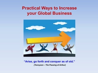 Practical Ways to Increase
your Global Business
“Arise, go forth and conquer as of old.”
(Tennyson – The Passing of Arthur)
 
