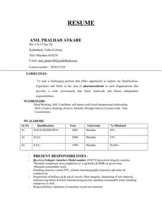 RESUME
ANIL PRALHAD ATKARE
KL-1/S/17,Sec.5E
Kalamboli, Cidco Colony,
Navi Mumbai-410218
E-mail: anil_atkare1982@rediffmail.com
Contact number : 9820317230
I] OBJECTIVES:
To seek a challenging position that offers opportunity to explore my Qualification,
Experience and Skills in the area of pharmaceuticals in such Organizations that
provides a work environment that faster teamwork and allows independent
responsibilities.
II] STRENGTHS:
Hard Working, Self- Confident, self starter with Good interpersonal relationship
Skill, Creative thinking, Positive Attitude, Strongly believe in team-work, Time
Commitment.
III] ACADEMIC
Sr.No Qualification Year University % Obtained
01. B.SC(CHEMISTRY) 2003 Mumbai 58%
02. H.S.C. 2000 Mumbai 53%
03. S.S.C. 1998 Mumbai 58.66%
- PRESENT RESPONSIBILITIES :
- Handling Fedegari Autoclave Model number :FOF5/9,Sartocheck Integrity machine,
Maintain component area,completion of Log books & BMR on given time,
Maintain consumable stock.
- Handling reactors,vessels,TFF, column chromatography,Autoclave,ph meter &
conductivity
- Preparation of buffers,cip & sip of vessels, filter integrity, dispensing of raw material,
maintain log sheets & batch manufacturing record, maintain consumable stock, handling
manpower in shift.
- Responsibilities validation of machines record are maintain
 
