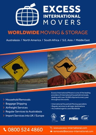 WORLDWIDE MOVING & STORAGE
Excess International Movers is one of the leading
providers of international household removals,
dealing with over 50,000 shipments every year
throughout the world.
• International Household Moving specialists
• Regular services to all major destinations
• Accredited agents used Worldwide
Baggage Shipping
Regular Services to Australasia
Household Removals
Airfreight Services
Import Services into UK / Europe
0800 524 4860 removals@excess-international.com
Australasia / North America / South Africa / S.E. Asia / Middle East
www.excess-international.com
 