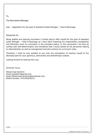 To,
The Recruitment Manager,
Sub: - Application for the post of Assistant Outlet Manager – Food & Beverage
Respected Sir,
Being eligible and aspiring incumbent I humbly beg to offer myself for the post of Assistant
outlet Manager – Food & Beverage as I have been imparting my responsibility competently
and efficiently since my coronation in the prevalent status. In this connection I do here by
confess with self-determination and confidence that I would satisfy all the personnel relating
to administration as well as management and also enclose my curriculum vitae.
Therefore, I shall be ever grateful to you with the anticipation of availing myself of the
aforesaid post for your generous, benevolent and philanthropic outlook.
Looking forward to hearing from you.
Sincerely Yours,
Mohammad Ibrahimi
Email:rajasbihm@gmail.com
Email:Mohammad.ibrahimi@kempinski.com
Mobile Number:+971555876211
Profile
Ibrahimi / Cover Letter / CV / Page1 of 5
 