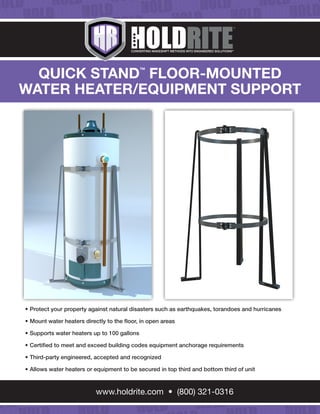 CONVERTING MAKESHIFT METHODS INTO ENGINEERED SOLUTIONSSM
QUICK STAND™
FLOOR-MOUNTED
WATER HEATER/EQUIPMENT SUPPORT
•	Protect your property against natural disasters such as earthquakes, torandoes and hurricanes
•	Mount water heaters directly to the floor, in open areas
•	Supports water heaters up to 100 gallons
•	Certified to meet and exceed building codes equipment anchorage requirements
•	Third-party engineered, accepted and recognized
•	Allows water heaters or equipment to be secured in top third and bottom third of unit
www.holdrite.com • (800) 321-0316
 
