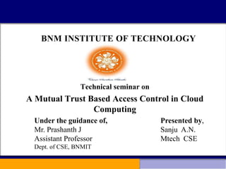 BNM INSTITUTE OF TECHNOLOGY
Technical seminar on
A Mutual Trust Based Access Control in Cloud
Computing
Presented by,
Sanju A.N.
Mtech CSE
Under the guidance of,
Mr. Prashanth J
Assistant Professor
Dept. of CSE, BNMIT
 