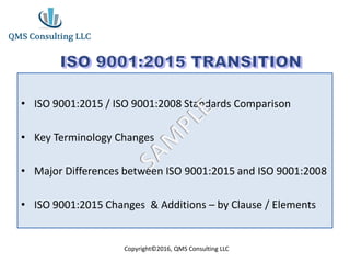 • ISO 9001:2015 / ISO 9001:2008 Standards Comparison
• Key Terminology Changes
• Major Differences between ISO 9001:2015 and ISO 9001:2008
• ISO 9001:2015 Changes & Additions – by Clause / Elements
Copyright©2016, QMS Consulting LLC
 
