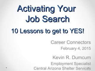 Activating YourActivating Your
Job SearchJob Search
10 Lessons to get to YES!10 Lessons to get to YES!
Career Connectors
February 4, 2015
Kevin R. Dumcum
Employment Specialist
Central Arizona Shelter Services
 