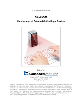 A Business Investment
CELLUON
Manufacturer of Patented Optical Input Devices
Offered by:
10900 NE 8th
Street, Suite 1495
Bellevue, WA 98004
(425) 637-0117
Concord Ventures, Inc. does not warrant the information provided in this package, including, but
not limited to, express and the implied warranties of merchantability and fitness for a particular
purpose. Concord Ventures, Inc. does not warrant that the information provided in this package,
including, but not limited to financial information, will meet requirements of the potential buyer or
that it is error free. The risk of how the information is to be used and its accuracy is entirely with
the potential buyer. The contents of this package are not to be reproduced. Please refer to
Non-Disclosure Agreement to see how it could be shared with advisors.
 