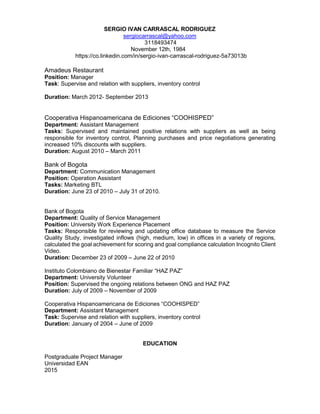 SERGIO IVAN CARRASCAL RODRIGUEZ
sergiocarrascal@yahoo.com
3118493474
November 12th, 1984
https://co.linkedin.com/in/sergio-ivan-carrascal-rodriguez-5a73013b
Amadeus Restaurant
Position: Manager
Task: Supervise and relation with suppliers, inventory control
Duration: March 2012- September 2013
Cooperativa Hispanoamericana de Ediciones “COOHISPED”
Department: Assistant Management
Tasks: Supervised and maintained positive relations with suppliers as well as being
responsible for inventory control, Planning purchases and price negotiations generating
increased 10% discounts with suppliers.
Duration: August 2010 – March 2011
Bank of Bogota
Department: Communication Management
Position: Operation Assistant
Tasks: Marketing BTL
Duration: June 23 of 2010 – July 31 of 2010.
Bank of Bogota
Department: Quality of Service Management
Position: University Work Experience Placement
Tasks: Responsible for reviewing and updating office database to measure the Service
Quality Study, investigated inflows (high, medium, low) in offices in a variety of regions,
calculated the goal achievement for scoring and goal compliance calculation Incognito Client
Video.
Duration: December 23 of 2009 – June 22 of 2010
Instituto Colombiano de Bienestar Familiar “HAZ PAZ”
Department: University Volunteer
Position: Supervised the ongoing relations between ONG and HAZ PAZ
Duration: July of 2009 – November of 2009
Cooperativa Hispanoamericana de Ediciones “COOHISPED”
Department: Assistant Management
Task: Supervise and relation with suppliers, inventory control
Duration: January of 2004 – June of 2009
EDUCATION
Postgraduate Project Manager
Universidad EAN
2015
 