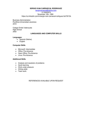 SERGIO IVAN CARRASCAL RODRIGUEZ
sergiocarrascal@yahoo.com
3118493474
November 12th, 1984
https://co.linkedin.com/in/sergio-ivan-carrascal-rodriguez-5a73013b
Business Administration
Pontificia Universidad Javeriana
2010
Colegio Emilio Valenzuela
High School
2002
LANGUAGES AND COMPUTER SKILLS
Languages:
 Spanish (Native)
 English
Computer Skills
 Microsoft: Intermediate
 Office: Pre-Advance
 Open Office: Pre-Advance
 Linux: Pre-Advance
Additional Skills
 Analysis and resolution of problems
 Quick learning
 Work under pressure
 Writing skills
 Team work
REFERENCES AVAILABLE UPON REQUEST
 