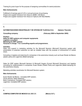 Training for junior buyer for the purpose of assigning commodities for serial production.
Main Achievements:
Fulfillment of savings goal of 2.5% in annual turnover of purchasing
Project and supplier handover from Alcoa to SEBN. (VW Bora)
Project and supplier handover from Alcoa to Fujikura (VW New Beetle)
3.
AUTOMATIZACIONES INDUSTRIALES Y DE OFICINA DE TLAXCALA S.A. (Apizaco Tlaxcala)
Consulting company. (February 2000 to September 2005)
Position:
Sales for ERP systems and computer equipments
Logistics consultant
Marketing for ERP systems
Personal in charge: 1 to 3 consulting experts and programmers.
Activities:
Sales and support in marketing activities for the Microsoft Navision (Microsoft Dynamics) system with
presentation to potential customers as well as installed base with the purpose of achievement of market
share.
Consulting in logistics and planning for companies in the automotive industry such as Euwe Wexler de Mexico
(plastic parts) and Lagermex (Metal stamping)
Sales for ERP system Microsoft Navision & Microsoft Axapta (Current Microsoft Dynamics) and logistics
consulting for implementation in companies: Euwe Wexler (Plastic Parts) and Lagermex (Metal stamping) for
the automotive industry.
Marketing activities coordination for Microsoft Navision system.
Main Achivements:
Euwe Wexler de Mexico. Complete ERP solution.
Grupo Alcione: Sales distributor.
Bissu Cosmeticos: Complete ERP solution.
Lagermex: Complete ERP solution.
4.
COMPAQ COMPUTER DE MEXICO S.A. DE C.V. (México D.F.)
 