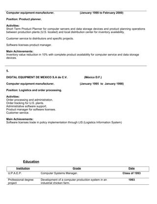Computer equipment manufacturer. (January 1998 to February 2000)
Position: Product planner.
Activities:
Short Term Product Planner for computer servers and data storage devices and product planning operations
between production plants (U.S. located) and local distribution center for inventory availability.
Customer service to distributors and specific projects.
Software licenses product manager.
Main Achievements:
Inventory value reduction in 10% with complete product availability for computer service and data storage
devices.
5.
DIGITAL EQUIPMENT DE MEXICO S.A de C.V. (México D.F.)
Computer equipment manufacturer. (January 1995 to January 1998)
Position: Logistics and order processing.
Activities:
Order processing and administration.
Order tracking for U.S. plants.
Administrative software support,
Product manager for software licenses.
Customer service.
Main Achievements:
Software licenses trade in policy implementation through LIS (Logistics Information System)
Education
Institution Grade Date
U.P.A.E.P. Computer Systems Manager. Class of 1993
Professional degree
project
Development of a computer production system in an
industrial chicken farm.
1993
 