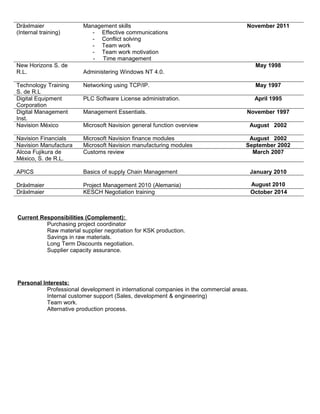 Dräxlmaier
(Internal training)
Management skills
- Effective communications
- Conflict solving
- Team work
- Team work motivation
- Time management
November 2011
New Horizons S. de
R.L. Administering Windows NT 4.0.
May 1998
Technology Training
S. de R.L
Networking using TCP/IP. May 1997
Digital Equipment
Corporation
PLC Software License administration. April 1995
Digital Management
Inst.
Management Essentials. November 1997
Navision México Microsoft Navision general function overview August 2002
Navision Financials Microsoft Navision finance modules August 2002
Navision Manufactura Microsoft Navision manufacturing modules September 2002
Alcoa Fujikura de
México, S. de R.L.
Customs review March 2007
APICS Basics of supply Chain Management January 2010
Dräxlmaier Project Management 2010 (Alemania) August 2010
Dräxlmaier KESCH Negotiation training October 2014
Current Responsibilities (Complement):
Purchasing project coordinator
Raw material supplier negotiation for KSK production.
Savings in raw materials.
Long Term Discounts negotiation.
Supplier capacity assurance.
Personal Interests:
Professional development in international companies in the commercial areas.
Internal customer support (Sales, development & engineering)
Team work.
Alternative production process.
 
