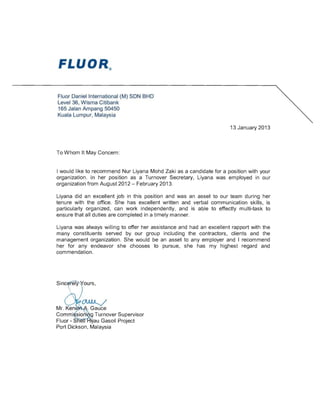 Fluor Daniel International (M) SON BHD
Level 36, Wisma Citibank
165 Jalan Ampang 50450
Kuala Lumpur, Malaysia
13 January 2013
To Whom It May Concern:
I would like to recommend Nur Liyana Mohd Zaki as a candidate for a position with your
organization. In her position as a Turnover Secretary, Liyana was employed in our
organization from August 2012 - February 2013.
Liyana did an excellent job in this position and was an asset to our team during her
tenure with the office. She has excellent written and verbal communication skills, is
particularly organized, can work independently, and is able to effectly multi-task to
ensure that all duties are completed in a timely manner.
Liyana was always willing to offer her assistance and had an excellent rapport with the
many constituents served by our group including the contractors, clients and the
management organization. She would be an asset to any employer and I recommend
her for any endeavor she chooses to pursue, she has my highest regard and
commendation.
Commi sio i g Turnover Supervisor
Fluor - S ··au Gasoil Project
Port Dickson, Malaysia
 
