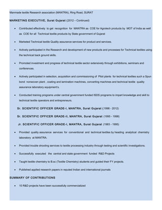 Manmade textile Research association (MANTRA), Ring Road, SURAT
MARKETING EXECUTIVE, Surat Gujarat (2012 – Continued)
• Contributed effectively to get recognition for MANTRA as COE for Agrotech products by MOT of India as well
as COE for all Technical textile products by State government of Gujarat
• Marketed Technical textile Quality assurance services for product and services.
• Actively participated in the Research and development of new products and processes for Technical textiles using
the technical back ground skills.
• Promoted investment and progress of technical textile sector extensively through exhibitions, seminars and
conferences.
• Actively participated in selection, acquisition and commissioning of Pilot plants for technical textiles such a Spun
bond nonwoven plant , coating and lamination machines, converting machines and technical textile quality
assurance laboratory equipment’s.
• Conducted training programs under central government funded ISDS programs to impart knowledge and skill to
technical textile operators and entrepreneurs.
Sr. SCIENTIFIC OFFICER GRADE-I, MANTRA, Surat Gujarat (1998 - 2012)
Sr. SCIENTIFIC OFFICER GRADE-II, MANTRA, Surat Gujarat (1995 - 1998)
Jr. SCIENTIFIC OFFICER GRADE-I, MANTRA, Surat Gujarat (1983 - 1995)
• Provided quality assurance services for conventional and technical textiles by heading analytical chemistry
laboratory at MANTRA.
• Provided trouble shooting services to textile processing industry through testing and scientific investigations.
• Successfully executed the central and state government funded R&D Projects
• Taught textile chemistry to B.sc (Textile Chemistry) students and guided their FY projects.
• Published applied research papers in reputed Indian and international journals
SUMMARY OF CONTRIBUTIONS
• 10 R&D projects have been successfully commercialized
 