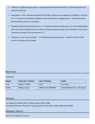 • Published 16 applied research papers in international and national journals with 10 of them exclusively in the
technical Textile area.
• Participated in three international exhibitions like ITAMA in Hannover and organized by INDEX2011 and 2014
and 10+ national and international exhibitions held in India through managing stalls to exhibit and promote
technical textile products and processes
• Presented technical textile related topics on 13+ seminars/workshops/conferences as one of the invited speaker
with a wide range of subjects such as investment strategy, Marketing strategy, new innovations in products and
processes and research and development on TT.
• Organized as main event coordinator , 10+ workshops/conferences/seminars related to Technical textile
products, machinery and processes
EDUCATION
Qualification
Degree University / Institute Year of Passing Result
M.Sc. VNSGU / SURAT 1977 First Class
M.Phil. VNSGU / Surat 1994 ( From MANTRA) Awarded(Under Dr C. M. Desai)
TRAINING
Two weeks on CAMAG HPTLC at Basel, Switzerland in 1998.
One week Elementary Nonwoven Training courses at Mumbai in 2005 organised by INDA.
PERSONAL PROFILE
Name: Mr. Bhupendra S. Pancholi
 