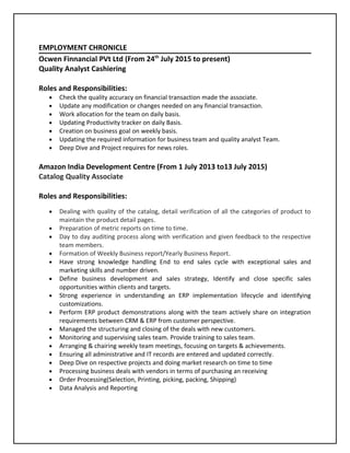 EMPLOYMENT CHRONICLE
Ocwen Finnancial PVt Ltd (From 24th
July 2015 to present)
Quality Analyst Cashiering
Roles and Responsibilities:
• Check the quality accuracy on financial transaction made the associate.
• Update any modification or changes needed on any financial transaction.
• Work allocation for the team on daily basis.
• Updating Productivity tracker on daily Basis.
• Creation on business goal on weekly basis.
• Updating the required information for business team and quality analyst Team.
• Deep Dive and Project requires for news roles.
Amazon India Development Centre (From 1 July 2013 to13 July 2015)
Catalog Quality Associate
Roles and Responsibilities:
• Dealing with quality of the catalog, detail verification of all the categories of product to
maintain the product detail pages.
• Preparation of metric reports on time to time.
• Day to day auditing process along with verification and given feedback to the respective
team members.
• Formation of Weekly Business report/Yearly Business Report.
• Have strong knowledge handling End to end sales cycle with exceptional sales and
marketing skills and number driven.
• Define business development and sales strategy, Identify and close specific sales
opportunities within clients and targets.
• Strong experience in understanding an ERP implementation lifecycle and identifying
customizations.
• Perform ERP product demonstrations along with the team actively share on integration
requirements between CRM & ERP from customer perspective.
• Managed the structuring and closing of the deals with new customers.
• Monitoring and supervising sales team. Provide training to sales team.
• Arranging & chairing weekly team meetings, focusing on targets & achievements.
• Ensuring all administrative and IT records are entered and updated correctly.
• Deep Dive on respective projects and doing market research on time to time
• Processing business deals with vendors in terms of purchasing an receiving
• Order Processing(Selection, Printing, picking, packing, Shipping)
• Data Analysis and Reporting
 