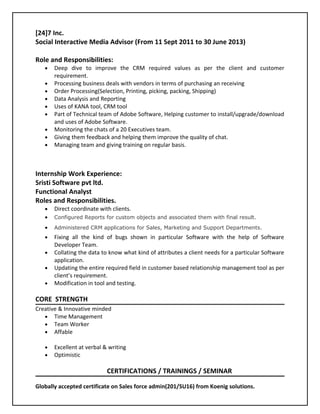 [24]7 Inc.
Social Interactive Media Advisor (From 11 Sept 2011 to 30 June 2013)
Role and Responsibilities:
• Deep dive to improve the CRM required values as per the client and customer
requirement.
• Processing business deals with vendors in terms of purchasing an receiving
• Order Processing(Selection, Printing, picking, packing, Shipping)
• Data Analysis and Reporting
• Uses of KANA tool, CRM tool
• Part of Technical team of Adobe Software, Helping customer to install/upgrade/download
and uses of Adobe Software.
• Monitoring the chats of a 20 Executives team.
• Giving them feedback and helping them improve the quality of chat.
• Managing team and giving training on regular basis.
Internship Work Experience:
Sristi Software pvt ltd.
Functional Analyst
Roles and Responsibilities.
• Direct coordinate with clients.
• Configured Reports for custom objects and associated them with final result.
• Administered CRM applications for Sales, Marketing and Support Departments.
• Fixing all the kind of bugs shown in particular Software with the help of Software
Developer Team.
• Collating the data to know what kind of attributes a client needs for a particular Software
application.
• Updating the entire required field in customer based relationship management tool as per
client’s requirement.
• Modification in tool and testing.
CORE STRENGTH
Creative & Innovative minded
• Time Management
• Team Worker
• Affable
• Excellent at verbal & writing
• Optimistic
CERTIFICATIONS / TRAININGS / SEMINAR
Globally accepted certificate on Sales force admin(201/SU16) from Koenig solutions.
 