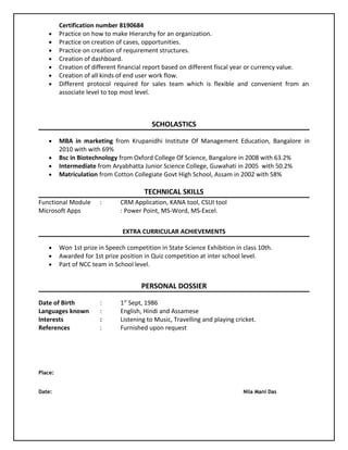 Certification number 8190684
• Practice on how to make Hierarchy for an organization.
• Practice on creation of cases, opportunities.
• Practice on creation of requirement structures.
• Creation of dashboard.
• Creation of different financial report based on different fiscal year or currency value.
• Creation of all kinds of end user work flow.
• Different protocol required for sales team which is flexible and convenient from an
associate level to top most level.
SCHOLASTICS
• MBA in marketing from Krupanidhi Institute Of Management Education, Bangalore in
2010 with with 69%
• Bsc in Biotechnology from Oxford College Of Science, Bangalore in 2008 with 63.2%
• Intermediate from Aryabhatta Junior Science College, Guwahati in 2005 with 50.2%
• Matriculation from Cotton Collegiate Govt High School, Assam in 2002 with 58%
TECHNICAL SKILLS
Functional Module : CRM Application, KANA tool, CSUI tool
Microsoft Apps : Power Point, MS-Word, MS-Excel.
EXTRA CURRICULAR ACHIEVEMENTS
• Won 1st prize in Speech competition in State Science Exhibition in class 10th.
• Awarded for 1st prize position in Quiz competition at inter school level.
• Part of NCC team in School level.
PERSONAL DOSSIER
Date of Birth : 1st
Sept, 1986
Languages known : English, Hindi and Assamese
Interests : Listening to Music, Travelling and playing cricket.
References : Furnished upon request
Place:
Date: Nila Mani Das
 