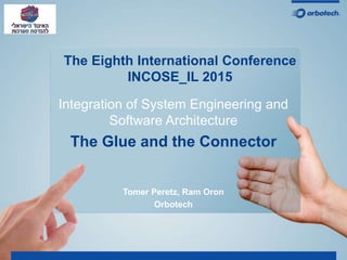 The Eighth International Conference
INCOSE_IL 2015
Integration of System Engineering and
Software Architecture
The Glue and the Connector
Tomer Peretz, Ram Oron
Orbotech
 
