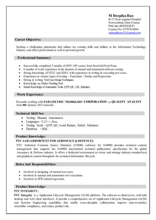 M Deepika Rao
B-13 Near regional Hospital
Nowrozabad, Distt-Umaria
PinCode-484555(M.P)
Contact No: 07767818494
mdeepikarao31@gmail.com
Career Objective:
Seeking a challenging opportunity that utilizes my existing skills and abilities in the Information Technology
Industry and offers professional as well as personal growth.
Professional Summary:
 Successfully completed 2 months of DST- HP course from Seed InfoTech Pune.
 6 months of work experience in the domain of manual and automated software testing.
 Strong knowledge of STLC and SDLC with experience in writing & executing test cases.
 Experience in various types of testing – Functional , Smoke and Regression.
 Strong in writing TestCase DesignTechniques.
 Knowledge on DefectTrackingTool.
 Sound Knowledge ofAutomation Tools- QTP,QC,LR.,Selenium.
Work Experience:
Presently working with PARAMETRIC TECHNOLOGY CORPORATION as QUALITY ANALYST
from 8th January 2015 onwards.
Technical Skill Set:
 Testing- Manual, Automation.
 Languages- C,C++, Java.
 Testing Tools - QTP, QC, Load Runner, Siebel, Selenium.
 Database - SQL.
Product Knowledge:
PTC AAD (ARBORTEXT FOR AEROSPACE & DEFENCE):
PTC Arbortext Common Source Database (CSDB) software for S1000D provides technical content
management that supports the S1000D international technical publications' specification for the global
Aerospace & Defense industry. It offers a dedicated environment to create and manage industry-standard text
and graphical content throughout the technical information lifecycle.
Roles And Responsibilities:
 Involved in designing of manual test cases.
 Involved in manual and automation test executions.
 Involved in SPR related regression.
Product Knowledge:
PTC INTEGRITY :
PTC Integrity is a Application Lifecycle Management (ALM) platform. The software is client/server, with both
desktop and web client interfaces. It provide a comprehensive set of Application Lifecycle Management (ALM)
and Systems Engineering capabilities that enable cross-discipline collaboration, improve time-to-market,
streamline compliance, and reduce product risk.
 