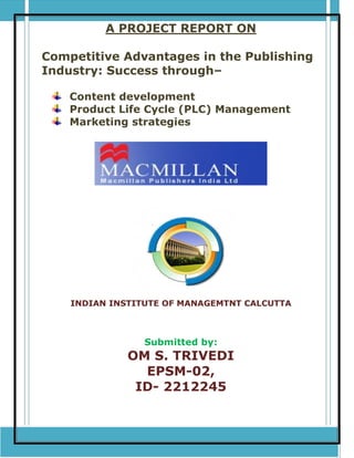 A PROJECT REPORT ON
Competitive Advantages in the Publishing
Industry: Success through–
Content development
Product Life Cycle (PLC) Management
Marketing strategies
INDIAN INSTITUTE OF MANAGEMTNT CALCUTTA
Submitted by:
OM S. TRIVEDI
EPSM-02,
ID- 2212245
 