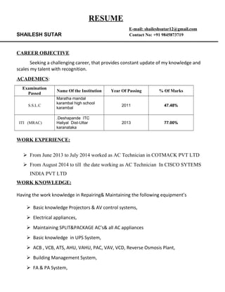 RESUME
E-mail: shaileshsutar12@gmail.com
SHAILESH SUTAR Contact No: +91 9845873719
CAREER OBJECTIVE
Seeking a challenging career, that provides constant update of my knowledge and
scales my talent with recognition.
ACADEMICS:
Examination
Passed
Name Of the Institution Year Of Passing % Of Marks
S.S.L.C
Maratha mandal
karambal high school
karambal
2011 47.48%
ITI (MRAC)
.Deshapande ITC
Haliyal Dist-Uttar
karanataka
2013 77.00%
WORK EXPERIENCE:
 From June 2013 to July 2014 worked as AC Technician in COTMACK PVT LTD
 From August 2014 to till the date working as AC Technician In CISCO SYTEMS
INDIA PVT LTD
WORK KNOWLEDGE:
Having the work knowledge in Repairing& Maintaining the following equipment’s
 Basic knowledge Projectors & AV control systems,
 Electrical appliances,
 Maintaining SPLIT&PACKAGE AC’s& all AC appliances
 Basic knowledge in UPS System,
 ACB , VCB, ATS, AHU, VAHU, PAC, VAV, VCD, Reverse Osmosis Plant,
 Building Management System,
 FA & PA System,
 