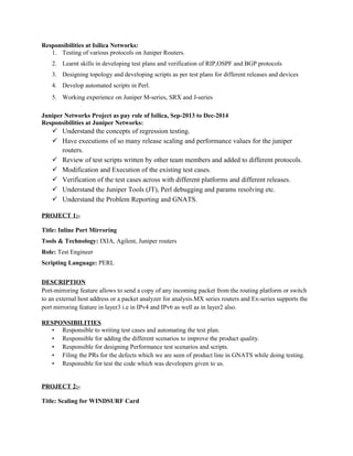 Responsibilities at Isilica Networks:
1. Testing of various protocols on Juniper Routers.
2. Learnt skills in developing test plans and verification of RIP,OSPF and BGP protocols
3. Designing topology and developing scripts as per test plans for different releases and devices
4. Develop automated scripts in Perl.
5. Working experience on Juniper M-series, SRX and J-series
Juniper Networks Project as pay role of Isilica, Sep-2013 to Dec-2014
Responsibilities at Juniper Networks:
 Understand the concepts of regression testing.
 Have executions of so many release scaling and performance values for the juniper
routers.
 Review of test scripts written by other team members and added to different protocols.
 Modification and Execution of the existing test cases.
 Verification of the test cases across with different platforms and different releases.
 Understand the Juniper Tools (JT), Perl debugging and params resolving etc.
 Understand the Problem Reporting and GNATS.
PROJECT 1:-
Title: Inline Port Mirroring
Tools & Technology: IXIA, Agilent, Juniper routers
Role: Test Engineer
Scripting Language: PERL
DESCRIPTION
Port-mirroring feature allows to send a copy of any incoming packet from the routing platform or switch
to an external host address or a packet analyzer for analysis.MX series routers and Ex-series supports the
port mirroring feature in layer3 i.e in IPv4 and IPv6 as well as in layer2 also.
RESPONSIBILITIES
• Responsible to writing test cases and automating the test plan.
• Responsible for adding the different scenarios to improve the product quality.
• Responsible for designing Performance test scenarios and scripts.
• Filing the PRs for the defects which we are seen of product line in GNATS while doing testing.
• Responsible for test the code which was developers given to us.
PROJECT 2:-
Title: Scaling for WINDSURF Card
 