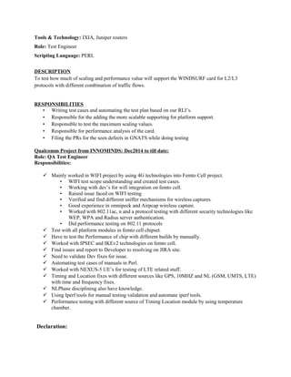 Tools & Technology: IXIA, Juniper routers
Role: Test Engineer
Scripting Language: PERL
DESCRIPTION
To test how much of scaling and performance value will support the WINDSURF card for L2/L3
protocols with different combination of traffic flows.
RESPONSIBILITIES
• Writing test cases and automating the test plan based on our RLI’s.
• Responsible for the adding the more scalable supporting for platform support.
• Responsible to test the maximum scaling values.
• Responsible for performance analysis of the card.
• Filing the PRs for the seen defects in GNATS while doing testing
Qualcomm Project from INNOMINDS: Dec2014 to till date:
Role: QA Test Engineer
Responsibilities:
 Mainly worked in WIFI project by using 4G technologies into Femto Cell project.
• WIFI test scope understanding and created test cases.
• Working with dev’s for wifi integration on femto cell.
• Raised issue faced on WIFI testing
• Verified and find different sniffer mechanisms for wireless captures.
• Good experience in omnipeek and Airpcap wireless capture.
• Worked with 802.11ac, n and a protocol testing with different security technologies like
WEP, WPA and Radius server authentication.
• Did performance testing on 802.11 protocols
 Test with all platform modules in femto cell chipset.
 Have to test the Performance of chip with different builds by manually.
 Worked with IPSEC and IKEv2 technologies on femto cell.
 Find issues and report to Developer to resolving on JIRA site.
 Need to validate Dev fixes for issue.
 Automating test cases of manuals in Perl.
 Worked with NEXUS-5 UE’s for testing of LTE related stuff.
 Timing and Location fixes with different sources like GPS, 10MHZ and NL (GSM, UMTS, LTE)
with time and frequency fixes.
 NLPhase disciplining also have knowledge.
 Using Iperf tools for manual testing validation and automate iperf tools.
 Performance testing with different source of Timing Location module by using temperature
chamber.
Declaration:
 