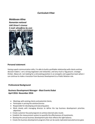 Curriculum	Vitae	
			
Moldovan	Alina		
Romanian	national												
UAE	Driver’s	License		
E-mail:	alina@me-bc.com	
Contact:	00971	563769682	
	
	
	
	
	
	
Personal	statement		
	
Having	superb	communication	skills,	I’m	able	to	build	a	profitable	relationship	with	clients	and	key	
decision	makers.	I	am	a	strong	negotiator	and	networker,	and	very	much	a	'big	picture',	strategic	
thinker.	Above	all,	I	am	looking	for	a	stimulating	position	in	an	energetic	and	supportive	team	where	I	
can	continue	to	make	a	transition	from	Business	Development	to	a	Public	Relation	role.		
	
	
	
Professional	Background	
	
Business	Development	Manager	-	Blast	Events	Dubai		
April	2016-	November	2016		
	
	
• Meetings	with	existing	clients	and	potential	clients.		
• Participate	in	pricing	the	solution/service	
• 	Responsible	for	developing	and	executing	plans		
• 	Work	 closely	 with	 managing	 director	 to	 define	 the	 top	 business	 development	 priorities	
objectives	
• Create	customer-focused	programs	to	achieve	desired	sales	results	
• Establish	the	measurement	system	to	quantify	the	effectiveness	of	investments.	
• Develop	the	annual	business	development	plan	that	reflects	the	right	balance.	
• Create	the	business	development	programs	that	can	be	easily	replicated	executed	across	geos	
 