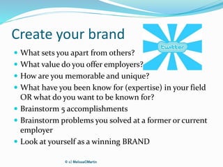 Create your brand
 What sets you apart from others?
 What value do you offer employers?
 How are you memorable and unique?
 What have you been know for (expertise) in your field
OR what do you want to be known for?
 Brainstorm 5 accomplishments
 Brainstorm problems you solved at a former or current
employer
 Look at yourself as a winning BRAND
© c) MelissaCMartin
 