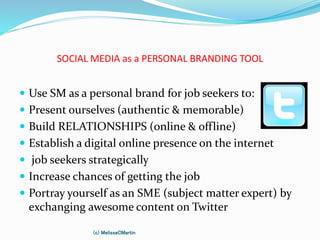 SOCIAL MEDIA as a PERSONAL BRANDING TOOL
 Use SM as a personal brand for job seekers to:
 Present ourselves (authentic & memorable)
 Build RELATIONSHIPS (online & offline)
 Establish a digital online presence on the internet
 job seekers strategically
 Increase chances of getting the job
 Portray yourself as an SME (subject matter expert) by
exchanging awesome content on Twitter
(c) MelissaCMartin
 