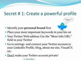 Secret # 1: Create a powerful profile
 Identify your personal brand first
 Place your most important keywords in your bio 1st
 Your Twitter Web address Use the “More Info URL:”
field in your Twitter
 Go to settings and connect your Twitter account to
your LinkedIn Profile, blog, about me site, VisualCV,
etc.
 Don’t make your Twitter account private!
(c) MelissaCMartin
 