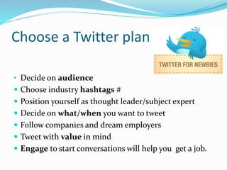 Choose a Twitter plan
• Decide on audience
 Choose industry hashtags #
 Position yourself as thought leader/subject expert
 Decide on what/when you want to tweet
 Follow companies and dream employers
 Tweet with value in mind
 Engage to start conversations will help you get a job.
 