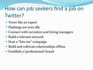 How can job seekers find a job on
Twitter?
 Tweet like an expert
 Hashtags are your ally
 Connect with recruiters and hiring managers
 Build a relevant network
 Start a “hire me” campaign
 Build and cultivate relationships offline
 Establish a (professional) brand
 