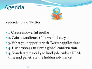 Agenda
5 secrets to use Twitter:
 1. Create a powerful profile
 2. Gain an audience (followers) in days
 3. Whet your appetite with Twitter applications
 4. Use hashtags to start a global conversation
 5. Search strategically to land job leads in REAL
time and penetrate the hidden job market
(c)
 
