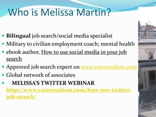 Who is Melissa Martin?
 Bilingual job search/social media specialist
 Military to civilian employment coach; mental health
 ebook author, How to use social media in your job
search
 Approved job search expert on www.careerealism.com
 Global network of associates
 MELISSA’S TWITTER WEBINAR
http://www.careerealism.com/how-use-twitter-
job-search/
 