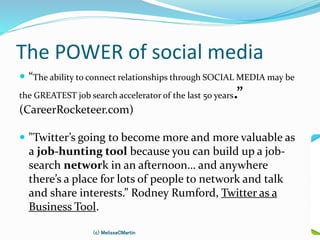 The POWER of social media
 “The ability to connect relationships through SOCIAL MEDIA may be
the GREATEST job search accelerator of the last 50 years.”
(CareerRocketeer.com)
 "Twitter’s going to become more and more valuable as
a job-hunting tool because you can build up a job-
search network in an afternoon… and anywhere
there’s a place for lots of people to network and talk
and share interests.” Rodney Rumford, Twitter as a
Business Tool.
(c) MelissaCMartin
 