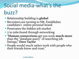 Social media-what’s the
buzz?
 Relationship building is global
 Recruiters are turning to SM. Establishes
candidate’s online personal brand
 Penetrates the hidden job market
 7/10 jobs found through networking
 “Human connections get you work much more
than the "database query" of searching job
listings,” Dave Taylor
 People would much rather work with people who
their friends know and trust.”
(c) MelissaCMartin
 