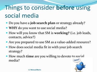 Things to consider before using
social media
 Do you have a job search plan or strategy already?
 WHY do you want to use social media?
 How will you know that SM is working? (i.e. job leads,
contacts, advice?)
 Are you prepared to use SM as a value-added resource?
 How does social media fit in with your job search
strategy?
 How much time are you willing to devote to social
media?
(c) MelissaCMartin
 