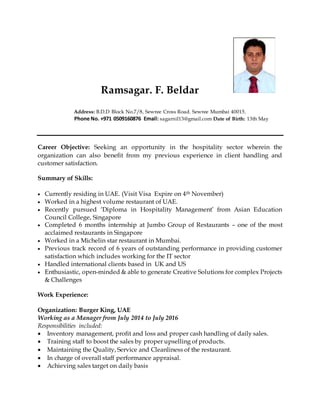 Ramsagar. F. Beldar
Address: B.D.D Block No.7/8, Sewree Cross Road. Sewree Mumbai 40015.
Phone No. +971 0509160876 Email: sagarnil13@gmail.com Date of Birth: 13th May
Career Objective: Seeking an opportunity in the hospitality sector wherein the
organization can also benefit from my previous experience in client handling and
customer satisfaction.
Summary of Skills:
 Currently residing in UAE. (Visit Visa Expire on 4th November)
 Worked in a highest volume restaurant of UAE.
 Recently pursued ‘Diploma in Hospitality Management’ from Asian Education
Council College, Singapore
 Completed 6 months internship at Jumbo Group of Restaurants – one of the most
acclaimed restaurants in Singapore
 Worked in a Michelin star restaurant in Mumbai.
 Previous track record of 6 years of outstanding performance in providing customer
satisfaction which includes working for the IT sector
 Handled international clients based in UK and US
 Enthusiastic, open-minded & able to generate Creative Solutions for complex Projects
& Challenges
Work Experience:
Organization: Burger King, UAE
Working as a Manager from July 2014 to July 2016
Responsibilities included:
 Inventory management, profit and loss and proper cash handling of daily sales.
 Training staff to boost the sales by proper upselling of products.
 Maintaining the Quality, Service and Cleanliness of the restaurant.
 In charge of overall staff performance appraisal.
 Achieving sales target on daily basis
 