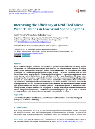 Smart Grid and Renewable Energy, 2014, 5, 249-257
Published Online October 2014 in SciRes. http://www.scirp.org/journal/sgre
http://dx.doi.org/10.4236/sgre.2014.510023
How to cite this paper: Tiwari, K. and Harinarayana, T. (2014) Increasing the Efficiency of Grid Tied Micro Wind Turbines in
Low Wind Speed Regimes. Smart Grid and Renewable Energy, 5, 249-257. http://dx.doi.org/10.4236/sgre.2014.510023
Increasing the Efficiency of Grid Tied Micro
Wind Turbines in Low Wind Speed Regimes
Kshitij Tiwari1,2, Tirumalachetty Harinarayana2
1
Department of Electrical Engineering, Indian Institute of Technology, Kanpur, India
2
Gujarat Energy Research and Management Institute, Gandhinagar, India
Email: kshitij537@gmail.com, harinarayana@germi.res.in
Received 15 August 2014; revised 10 September 2014; accepted 16 September 2014
Copyright © 2014 by authors and Scientific Research Publishing Inc.
This work is licensed under the Creative Commons Attribution International License (CC BY).
http://creativecommons.org/licenses/by/4.0/
Abstract
Major problem with grid tied micro wind turbine is synchronization and wind variability. Due to
this problem the stability of available grid gets reduced. The stability can be achieved by output
power control of the turbine. Major part of many countries like India, the annual mean wind speed
is not high. The rated wind speed of turbine remain around 11 m/s and cut in is around 3.5 m/s.
Due to this problem we aimed to develop a sustainable wind energy system that can provide stable
power supply even at the locations of low wind speed of 2 - 4 m/s. To address this issue, a mo-
mentary impulse or external torque to the rotor by external motor is one of the good options to
maintain the momentum of blades and thus provide stability for sufficient time. Various theoreti-
cal calculations and experiments are conducted on the above method. This would increase the
output power and also the efficiency of wind turbine. We show that Return-On-Investment will be
high as compared with other grid connected turbines. Our proposed concept in the present study,
if implemented properly, can help the installation of number of wind turbines even at domestic
level. It also makes the consumers energy independent and promotes the use of wind as a source
of energy and may enter as a rooftop energy supply system similar to solar.
Keywords
Grid Tied Rooftop Micro Wind Turbine, Small External DC Motor, Wind Variability, Tip-Speed
Ratio (TSR), Stabilized Grid Supply
1. Introduction
Wind energy development is picked up as a part of electricity generation in different parts of India. Although it
was initiated a decade back, there is still enough scope for its improvement in this technology. The reality is that
our life-style in the early twenty-first century requires huge energy and wind turbines are one of the least envi-
 
