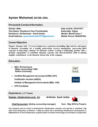 Ayman Mohamed, BCOM,CMA,
Personal& Contact Information
Gender: Male. Date of birth: 22/10/1977.
Visa Status: Residence Visa (Transferable). Nationality: Egypt.
Residence: Ad-Dammam - Saudi Arabia. Marital: Married plus 3
Email Address: aymanmohamed1977@gmail.com Mobile Phone: 0548307942.
CareerObjective
Finance Manager with +17 years of impressive experience in handling high and low end aspects
of financial accounting for a leading professional services organization, possessing allied
exposure in innovating solutions for financial control. Seeking a challenging position with a
dynamic organization to contribute financial expertise and aforementioned skills in making
tangible contributions to the financial bottom line of the company.
Education.
 BSC. Of Commerce
(Major Accounting) 1999.
Helwan University.
 Certified Management Accountant (CMA) 2015.
Certification Number (46623).
Institute of Management Accountants (IMA). USA.
 CPA Candidate
Experience :( +17 Years)
Eammar infrastructure.cont. Co. Al-Khobar Saudi Arabia.
Chief Accountant. (Acting accounting manager). from: May 2010 to Present.
The company aims to invest in development infrastructure projects, and operate or contribute with
other local companies, as follows: 1- takes an active role in promoting infrastructure development. 2-
Establishment of new infrastructure projects based on modern technology of ownership or cooperation
 
