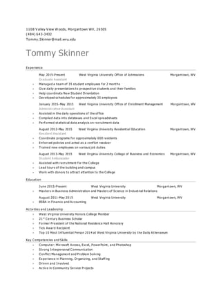 1108 V alley V iew W oods, Morgantown WV, 26505
(484) 643-3432
Tommy.Skinner@mail.wvu.edu
Tommy Skinner
Experience
May 2015-Present West Virginia University Office of Admissions Morgantown, WV
Graduate Assistant
 Managed a team of 35 student employees for 2 months
 Give daily presentations to prospective students and their families
 Help coordinate New Student Orientation
 Developed schedules for approximately 30 employees
January 2015-May 2015 West Virginia University Office of Enrollment Management Morgantown, WV
Administrative Assistant
 Assisted in the daily operations of the office
 Compiled data into databases and Excel spreadsheets
 Performed statistical data analysis on recruitment data
August 2012-May 2015 West Virginia University Residential Education Morgantown, WV
Resident Assistant
 Coordinate programs for approximately 600 residents
 Enforced policies and acted as a conflict resolver
 Trained new employees on various job duties
August 2013-May 2015 West Virginia University College of Business and Economics Morgantown, WV
Student Ambassador
 Assisted with recruitment for the College
 Lead tours of the building and campus
 Work with donors to attract attention to the College
Education
June 2015-Present West Virginia University Morgantown, WV
 Masters in Business Administration and Masters of Science in Industrial Relations
August 2011-May 2015 West Virginia University Morgantown, WV
 BSBA in Finance and Accounting
Activities and Leadership
 West Virginia University Honors College Member
 21st
Century Business Scholar
 Former President of the National Residence Hall Honorary
 Tick Award Recipient
 Top 10 Most Influential Person 2014 at West Virginia University by the Daily Athenaeum
Key Competencies and Skills
 Computer: Microsoft Access, Excel, PowerPoint, and Photoshop
 Strong Interpersonal Communication
 Conflict Management and Problem Solving
 Experience in Planning, Organizing, and Staffing
 Driven and Involved
 Active in Community Service Projects
 