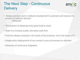 The Next Step - Continuous
Delivery
11
• “Design practice used in software development to automate and improve the
process of software delivery”
- Wikipedia
• The practice of releasing every good build to users
• Goal is to increase quality, decrease cycle time
• Puts the release schedule in the hands of the business, not in the hands of IT
• Single-action deployments of any version to any environment on demand
• Extension of continuous integration
 