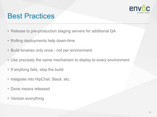 Best Practices
16
• Release to pre-production staging servers for additional QA
• Rolling deployments help down-time
• Build binaries only once - not per environment
• Use precisely the same mechanism to deploy to every environment
• If anything fails, stop the build
• Integrate into HipChat, Slack, etc.
• Done means released
• Version everything
 
