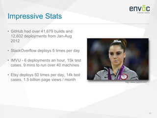 Impressive Stats
22
• GitHub had over 41,679 builds and
12,602 deployments from Jan-Aug
2012
• StackOverflow deploys 5 times per day
• IMVU - 6 deployments an hour, 15k test
cases, 9 mins to run over 40 machines
• Etsy deploys 50 times per day, 14k test
cases, 1.5 billion page views / month http://www.zap2it.com/
 