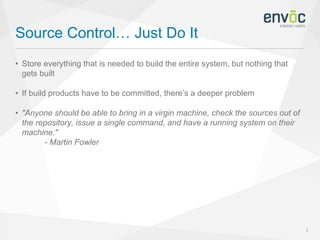 Source Control… Just Do It
3
• Store everything that is needed to build the entire system, but nothing that
gets built
• If build products have to be committed, there’s a deeper problem
• "Anyone should be able to bring in a virgin machine, check the sources out of
the repository, issue a single command, and have a running system on their
machine."
- Martin Fowler
 