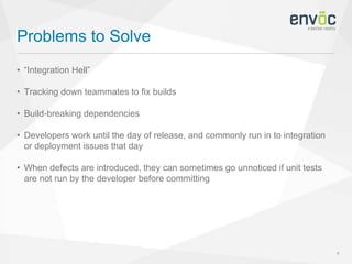 Problems to Solve
4
• “Integration Hell”
• Tracking down teammates to fix builds
• Build-breaking dependencies
• Developers work until the day of release, and commonly run in to integration
or deployment issues that day
• When defects are introduced, they can sometimes go unnoticed if unit tests
are not run by the developer before committing
 