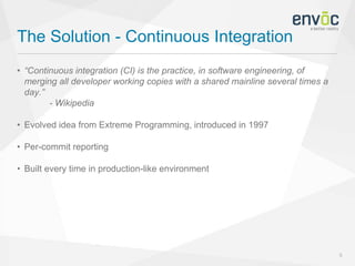 The Solution - Continuous Integration
5
• “Continuous integration (CI) is the practice, in software engineering, of
merging all developer working copies with a shared mainline several times a
day.”
- Wikipedia
• Evolved idea from Extreme Programming, introduced in 1997
• Per-commit reporting
• Built every time in production-like environment
 